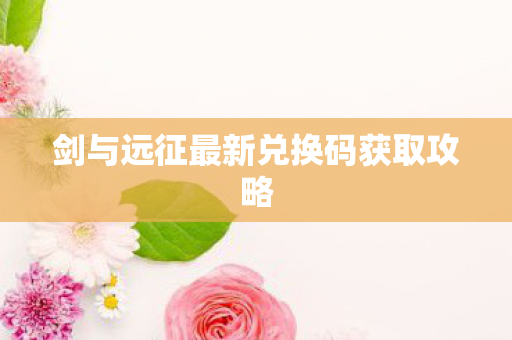 剑与远征最新兑换码获取攻略 剑与远征最新兑换码获取攻略