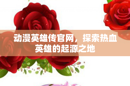 动漫英雄传官网，探索热血英雄的起源之地