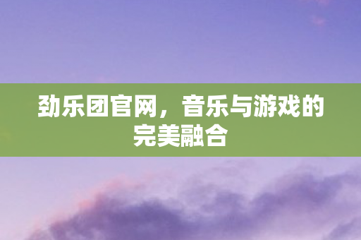 劲乐团官网,音乐与游戏的完美融合 劲乐团官网,音乐与游戏的完美融合