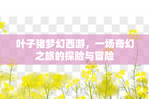 叶子猪梦幻西游，一场奇幻之旅的探险与冒险