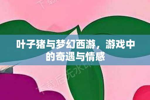 叶子猪与梦幻西游,游戏中的奇遇与情感 叶子猪与梦幻西游,游戏中的奇遇与情感