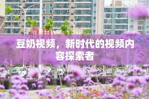 豆奶视频，新时代的视频内容探索者