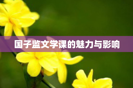 国子监文学课的魅力与影响 国子监文学课的魅力与影响