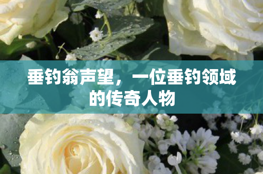 垂钓翁声望,一位垂钓领域的传奇人物 垂钓翁声望,一位垂钓领域的传奇人物