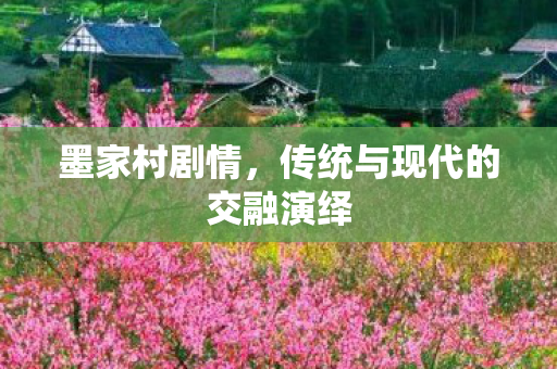 墨家村剧情,传统与现代的交融演绎 墨家村剧情,传统与现代的交融演绎