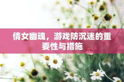 倩女幽魂,游戏防沉迷的重要性与措施 倩女幽魂,游戏防沉迷的重要性与措施