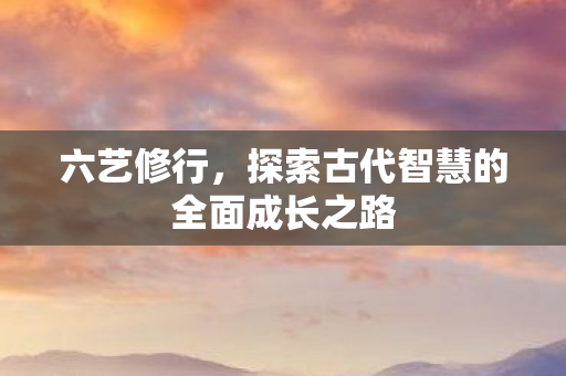 六艺修行,探索古代智慧的全面成长之路 六艺修行,探索古代智慧的全面成长之路