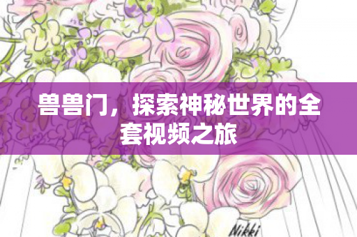 兽兽门,探索神秘世界的全套视频之旅 兽兽门,探索神秘世界的全套视频之旅