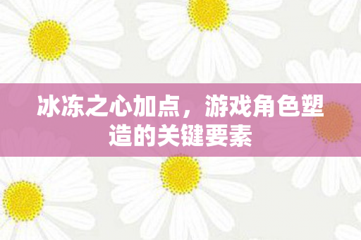 冰冻之心加点,游戏角色塑造的关键要素 冰冻之心加点,游戏角色塑造的关键要素