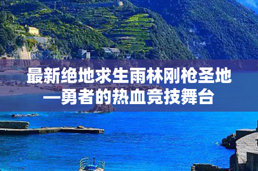 最新绝地求生雨林刚枪圣地—勇者的热血竞技舞台