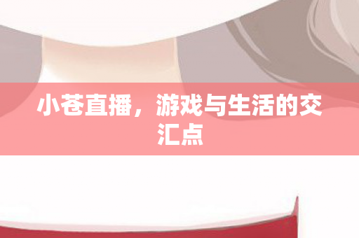 小苍直播,游戏与生活的交汇点 小苍直播,游戏与生活的交汇点