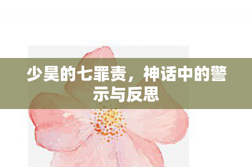少昊的七罪责,神话中的警示与反思 少昊的七罪责,神话中的警示与反思
