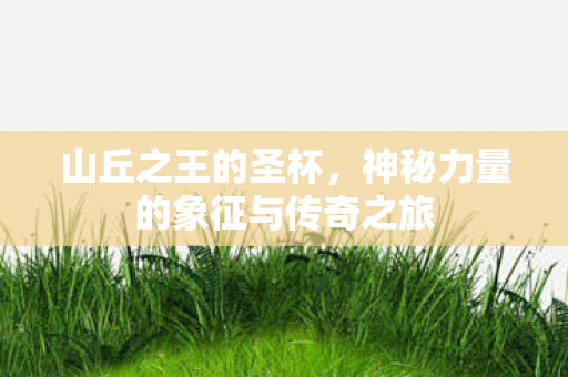 山丘之王的圣杯,神秘力量的象征与传奇之旅 山丘之王的圣杯,神秘力量的象征与传奇之旅