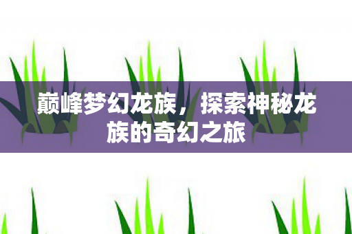 巅峰梦幻龙族,探索神秘龙族的奇幻之旅 巅峰梦幻龙族,探索神秘龙族的奇幻之旅