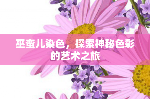 巫蛮儿染色,探索神秘色彩的艺术之旅 巫蛮儿染色,探索神秘色彩的艺术之旅