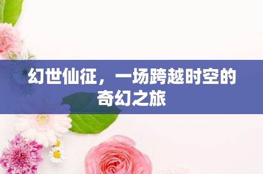 幻世仙征,一场跨越时空的奇幻之旅 幻世仙征,一场跨越时空的奇幻之旅
