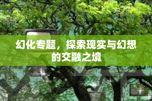 幻化专题,探索现实与幻想的交融之境 幻化专题,探索现实与幻想的交融之境