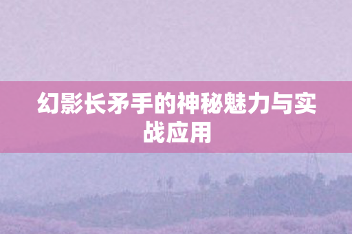 幻影长矛手的神秘魅力与实战应用 幻影长矛手的神秘魅力与实战应用