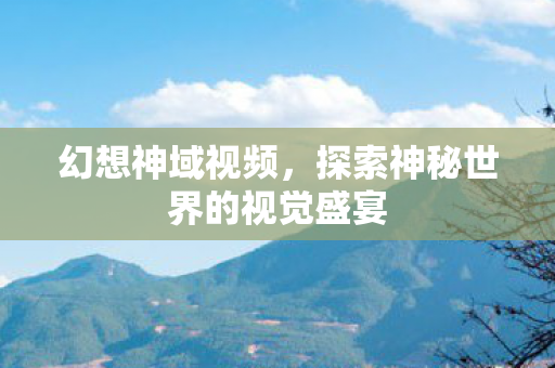 幻想神域视频,探索神秘世界的视觉盛宴 幻想神域视频,探索神秘世界的视觉盛宴