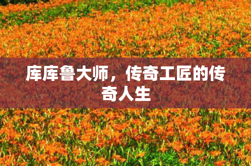 库库鲁大师,传奇工匠的传奇人生 库库鲁大师,传奇工匠的传奇人生