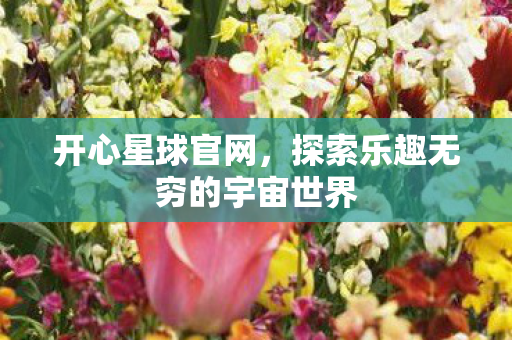 开心星球官网,探索乐趣无穷的宇宙世界 开心星球官网,探索乐趣无穷的宇宙世界
