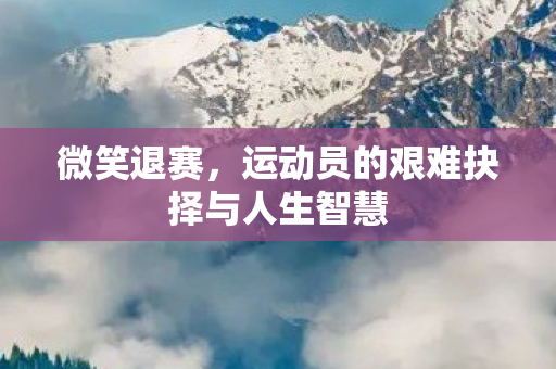 微笑退赛,运动员的艰难抉择与人生智慧 微笑退赛,运动员的艰难抉择与人生智慧
