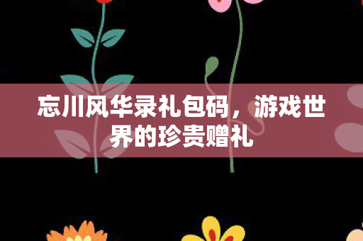 忘川风华录礼包码,游戏世界的珍贵赠礼 忘川风华录礼包码,游戏世界的珍贵赠礼