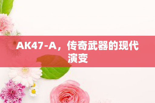 AK47-A,传奇武器的现代演变 AK47-A,传奇武器的现代演变