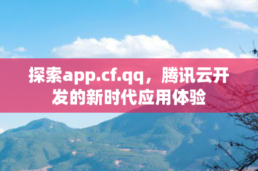 探索app.cf.qq,腾讯云开发的新时代应用体验 探索app.cf.qq,腾讯云开发的新时代应用体验