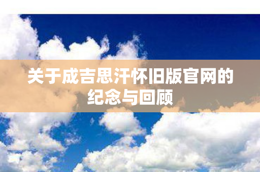 关于成吉思汗怀旧版官网的纪念与回顾 关于成吉思汗怀旧版官网的纪念与回顾