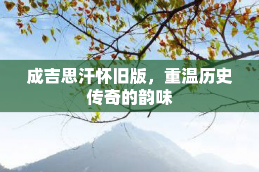 成吉思汗怀旧版,重温历史传奇的韵味 成吉思汗怀旧版,重温历史传奇的韵味