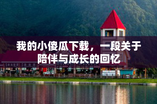 我的小傻瓜下载,一段关于陪伴与成长的回忆 我的小傻瓜下载,一段关于陪伴与成长的回忆