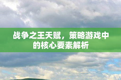 战争之王天赋,策略游戏中的核心要素解析 战争之王天赋,策略游戏中的核心要素解析