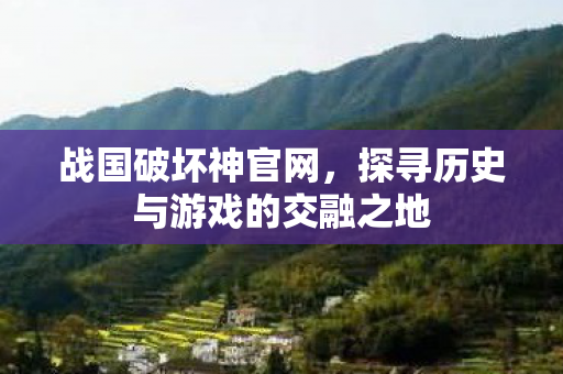 战国破坏神官网,探寻历史与游戏的交融之地 战国破坏神官网,探寻历史与游戏的交融之地