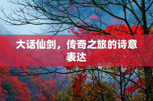 大话仙剑，传奇之旅的诗意表达
