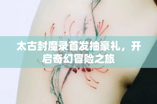 太古封魔录首发抽豪礼,开启奇幻冒险之旅 太古封魔录首发抽豪礼,开启奇幻冒险之旅