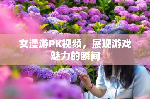 女漫游PK视频,展现游戏魅力的瞬间 女漫游PK视频,展现游戏魅力的瞬间