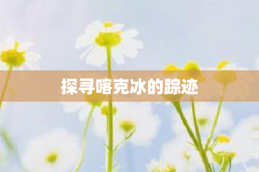 探寻喀克冰的踪迹 探寻喀克冰的踪迹