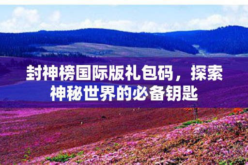 封神榜国际版礼包码,探索神秘世界的必备钥匙 封神榜国际版礼包码,探索神秘世界的必备钥匙