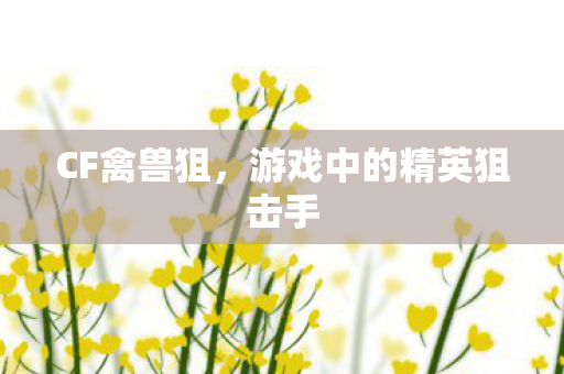 CF禽兽狙,游戏中的精英狙击手 CF禽兽狙,游戏中的精英狙击手
