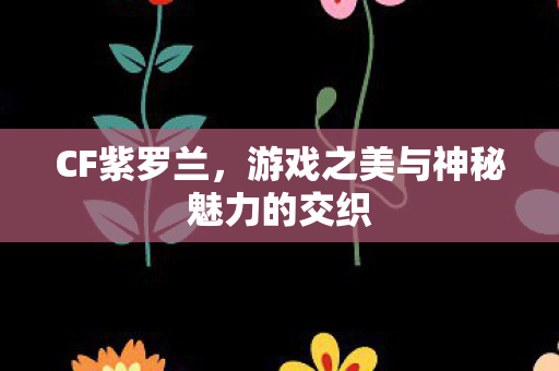 CF紫罗兰,游戏之美与神秘魅力的交织 CF紫罗兰,游戏之美与神秘魅力的交织