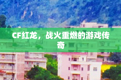 CF红龙,战火重燃的游戏传奇 CF红龙,战火重燃的游戏传奇