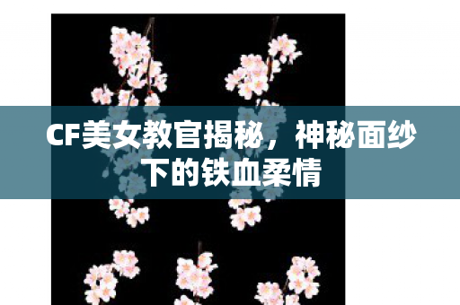 CF美女教官揭秘,神秘面纱下的铁血柔情 CF美女教官揭秘,神秘面纱下的铁血柔情