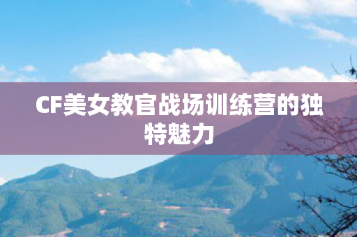 CF美女教官战场训练营的独特魅力