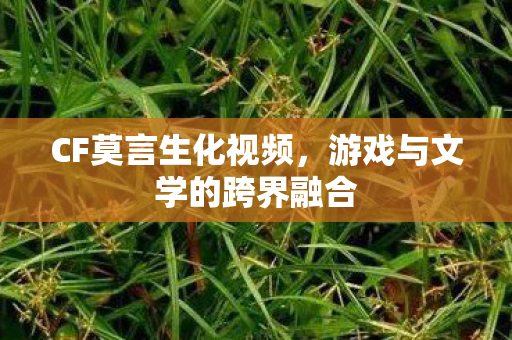 CF莫言生化视频,游戏与文学的跨界融合 CF莫言生化视频,游戏与文学的跨界融合
