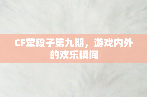 CF荤段子第九期,游戏内外的欢乐瞬间 CF荤段子第九期,游戏内外的欢乐瞬间