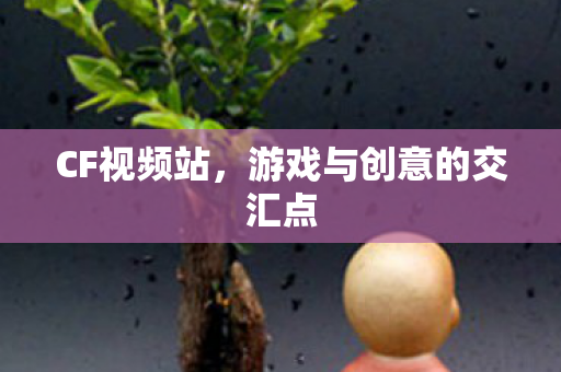 CF视频站,游戏与创意的交汇点 CF视频站,游戏与创意的交汇点