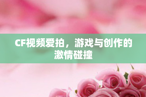 CF视频爱拍,游戏与创作的激情碰撞 CF视频爱拍,游戏与创作的激情碰撞