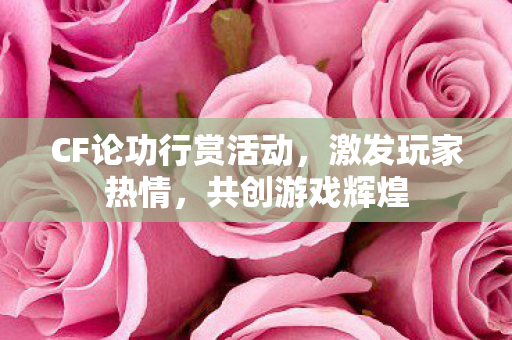 CF论功行赏活动,激发玩家热情,共创游戏辉煌 CF论功行赏活动,激发玩家热情,共创游戏辉煌