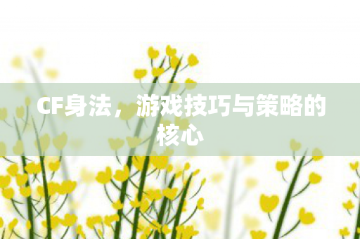 CF身法,游戏技巧与策略的核心 CF身法,游戏技巧与策略的核心